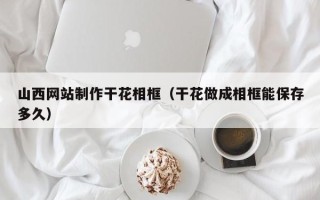 青州山西网站制作干花相框（干花做成相框能保存多久）